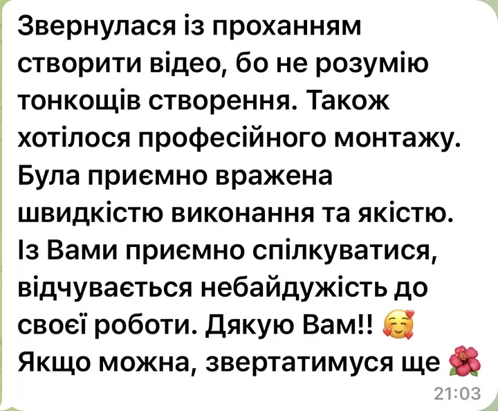Звернулася із проханням створити відео, бо не розумію тонкощів створення. Також хотілося професійного монтажу. Була приємно вражена швидкістю виконання та якістю. Із Вами приємно спілкуватися, відчувається небайдужість до своєї роботи. Дякую Вам! Якщо можна, звертатимуся ще